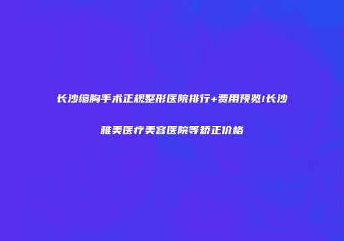 长沙缩胸手术正规整形医院排行+费用预览!长沙雅美医疗美容医院等矫正价格