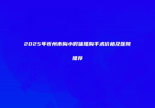 2025年忻州市胸小假体隆胸手术价格及医院推荐