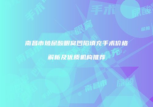 南昌市玻尿酸眼窝凹陷填充手术价格解析及优质机构推荐