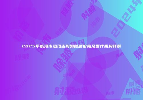 2025年威海市热玛吉射频除皱价格及医疗机构详解