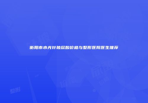 衡阳市水光针玻尿酸价格与整形医院医生推荐