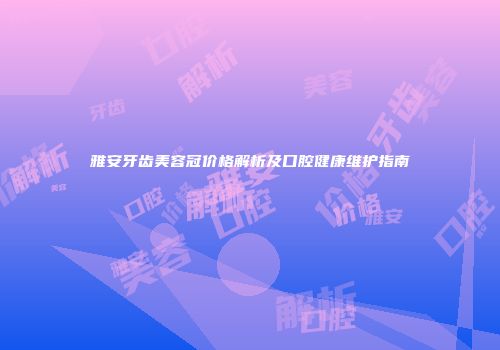 雅安牙齿美容冠价格解析及口腔健康维护指南