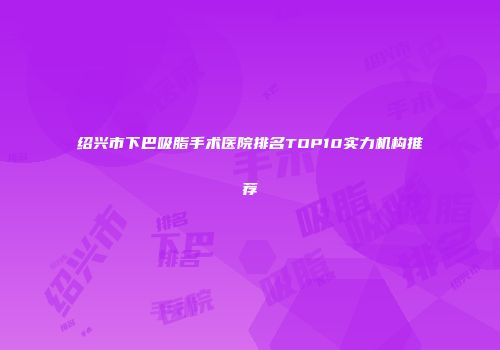 绍兴市下巴吸脂手术医院排名TOP10实力机构推荐