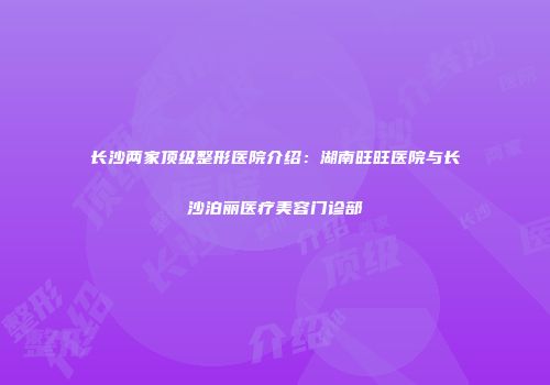 长沙两家顶级整形医院介绍：湖南旺旺医院与长沙泊丽医疗美容门诊部