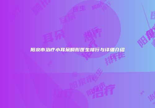 阳泉市治疗小耳朵畸形医生排行与详细介绍