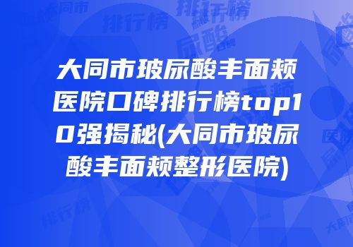 大同市玻尿酸丰面颊医院口碑排行榜top10强揭秘(大同市玻尿酸丰面颊整形医院)
