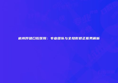 杭州哼哈口腔医院：专业团队与全隐形矫正服务解析
