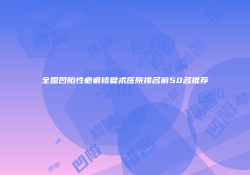 全国凹陷性疤痕修复术医院排名前50名推荐