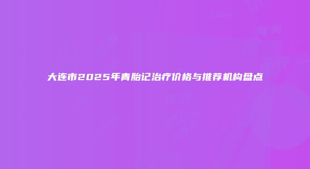 大连市2025年青胎记治疗价格与推荐机构盘点