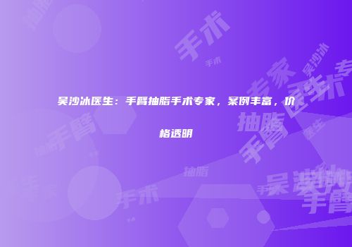 吴沙冰医生：手臂抽脂手术专家，案例丰富，价格透明