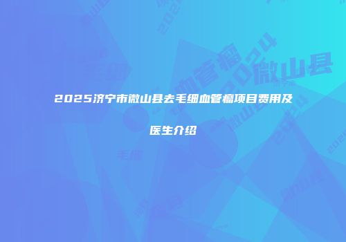 2025济宁市微山县去毛细血管瘤项目费用及医生介绍