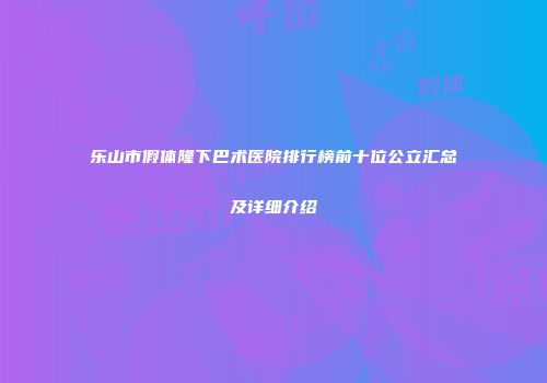 乐山市假体隆下巴术医院排行榜前十位公立汇总及详细介绍