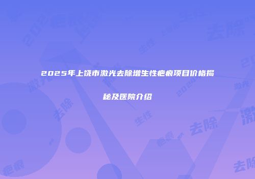 2025年上饶市激光去除增生性疤痕项目价格揭秘及医院介绍