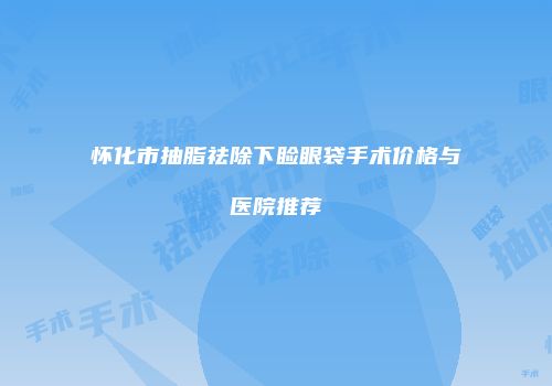 怀化市抽脂祛除下睑眼袋手术价格与医院推荐