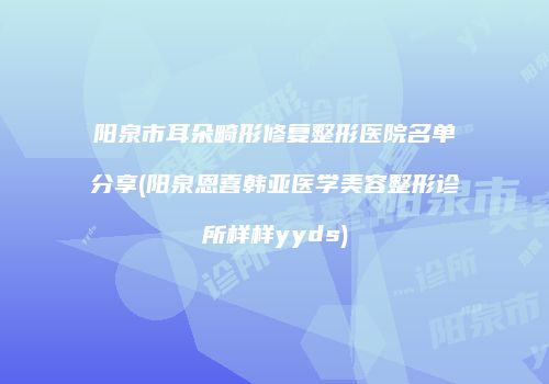 阳泉市耳朵畸形修复整形医院名单分享(阳泉恩喜韩亚医学美容整形诊所样样yyds)