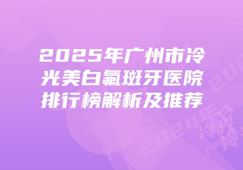2025年广州市冷光美白氟斑牙医院排行榜解析及推荐