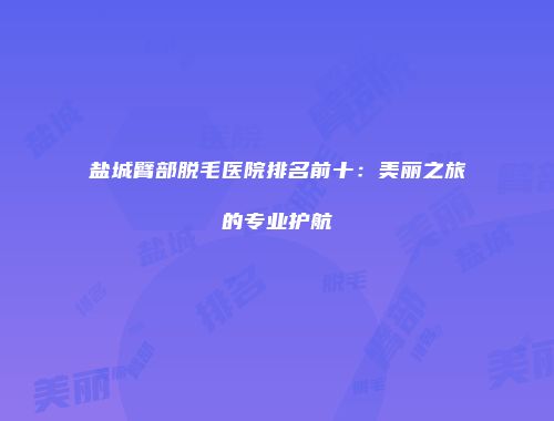盐城臂部脱毛医院排名前十：美丽之旅的专业护航