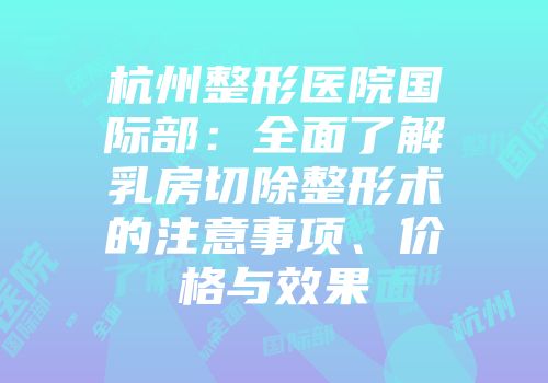 杭州整形医院国际部：全面了解乳房切除整形术的注意事项、价格与效果