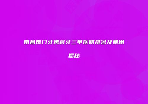 南昌市门牙烤瓷牙三甲医院排名及费用揭秘