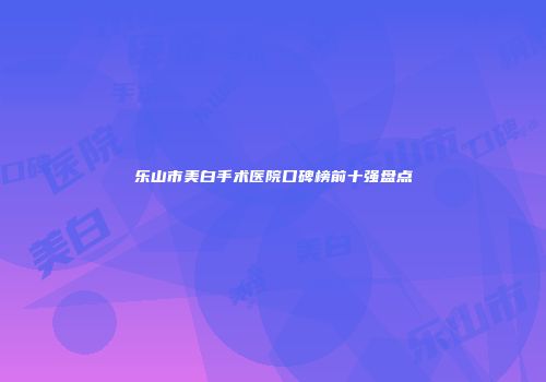 乐山市美白手术医院口碑榜前十强盘点