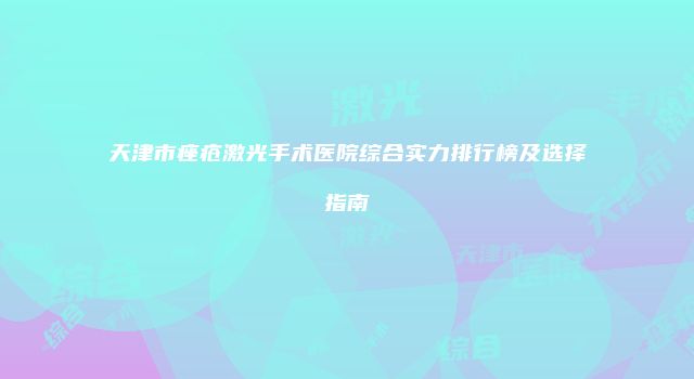 天津市痤疮激光手术医院综合实力排行榜及选择指南