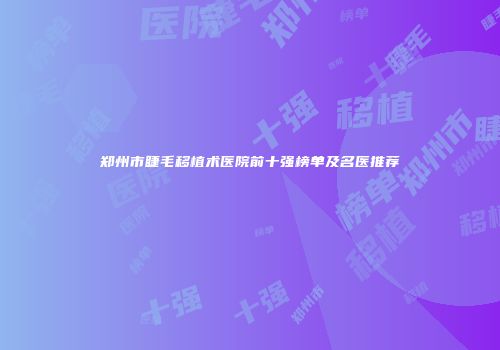 郑州市睫毛移植术医院前十强榜单及名医推荐