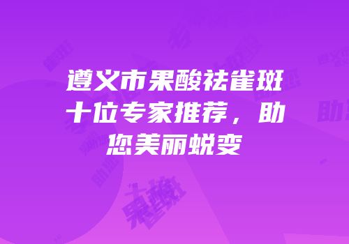 遵义市果酸祛雀斑十位专家推荐，助您美丽蜕变