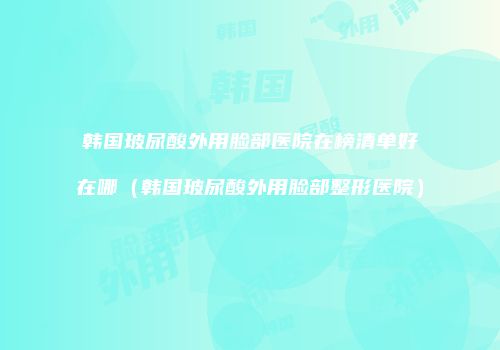 韩国玻尿酸外用脸部医院在榜清单好在哪（韩国玻尿酸外用脸部整形医院）