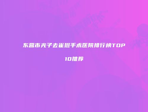 东营市光子去雀斑手术医院排行榜TOP10推荐