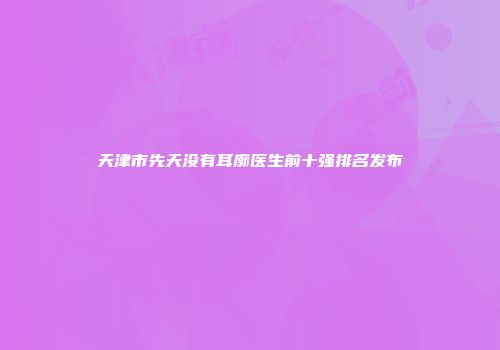 天津市先天没有耳廓医生前十强排名发布