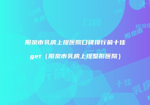阳泉市乳房上提医院口碑排行前十佳get（阳泉市乳房上提整形医院）