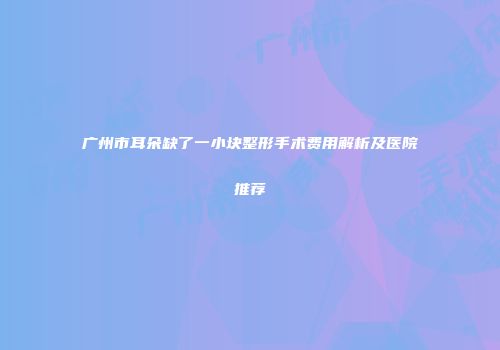 广州市耳朵缺了一小块整形手术费用解析及医院推荐