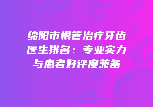 绵阳市根管治疗牙齿医生排名：专业实力与患者好评度兼备