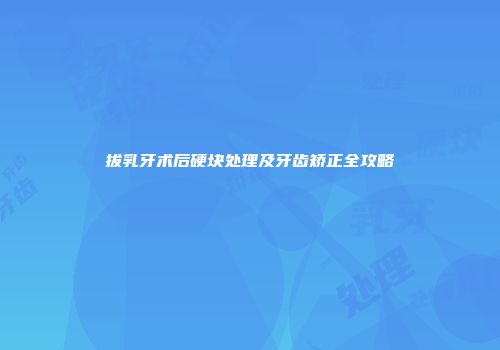 拔乳牙术后硬块处理及牙齿矫正全攻略