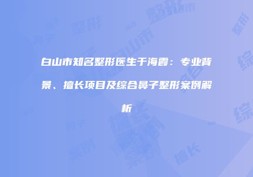 白山市知名整形医生于海霞：专业背景、擅长项目及综合鼻子整形案例解析