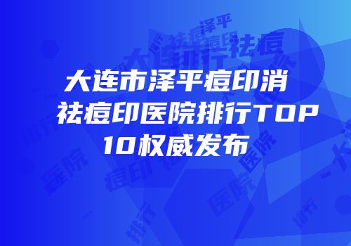 大连市泽平痘印消祛痘印医院排行TOP10权威发布