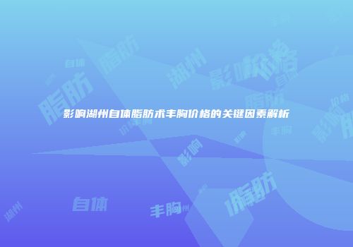 影响湖州自体脂肪术丰胸价格的关键因素解析
