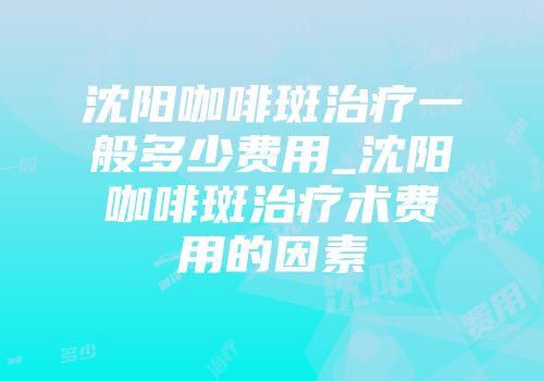 沈阳咖啡斑治疗一般多少费用_沈阳咖啡斑治疗术费用的因素