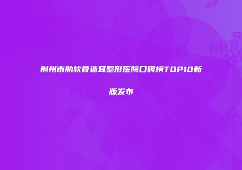 荆州市肋软骨造耳整形医院口碑榜TOP10新版发布