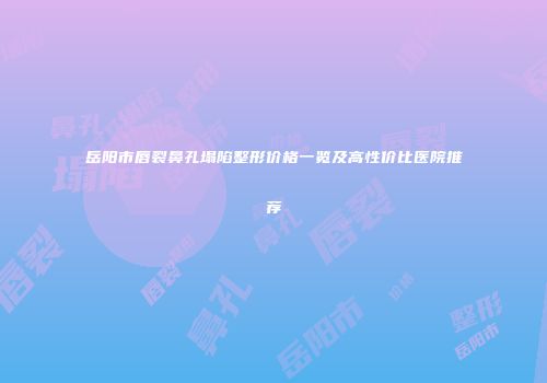 岳阳市唇裂鼻孔塌陷整形价格一览及高性价比医院推荐