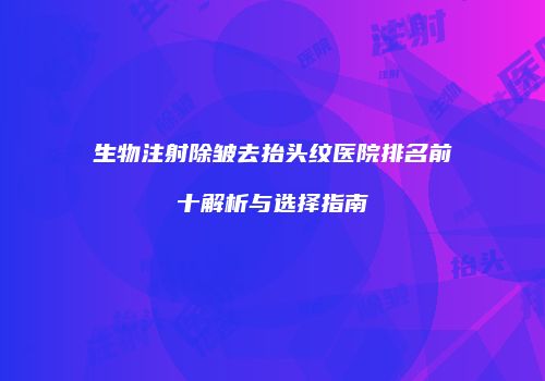 生物注射除皱去抬头纹医院排名前十解析与选择指南