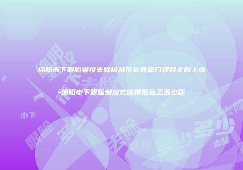 绵阳市下眼睑皱纹去除价格价位表热门项目全新上线-绵阳市下眼睑皱纹去除费用会是多少呢