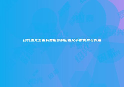 绍兴激光去眼袋费用影响因素及手术优势与弊端