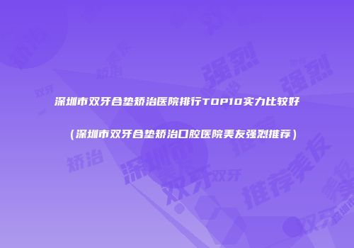 深圳市双牙合垫矫治医院排行TOP10实力比较好（深圳市双牙合垫矫治口腔医院美友强烈推荐）