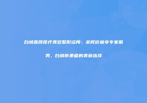 白城嘉颜医疗美容整形诊所：亲民价格享专家服务，白城市患者的美丽选择
