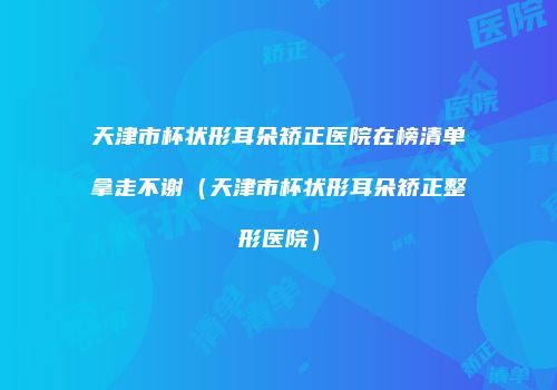 天津市杯状形耳朵矫正医院在榜清单拿走不谢（天津市杯状形耳朵矫正整形医院）