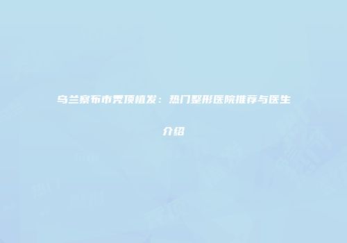 乌兰察布市秃顶植发：热门整形医院推荐与医生介绍