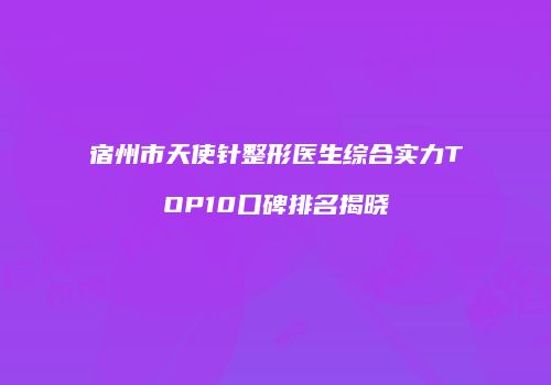 宿州市天使针整形医生综合实力TOP10口碑排名揭晓