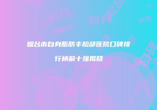 烟台市自身脂肪丰脸部医院口碑排行榜前十强揭晓