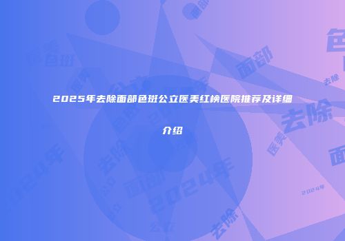 2025年去除面部色斑公立医美红榜医院推荐及详细介绍